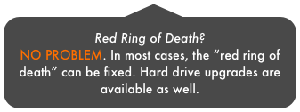 Red Ring of Death? 
NO PROBLEM. In most cases, the “red ring of death” can be fixed. Hard drive upgrades are available as well.